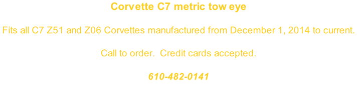 Corvette C7 metric tow eye  Fits all C7 Z51 and Z06 Corvettes manufactured from December 1, 2014 to current.   Call to order.  Credit cards accepted.  610-482-0141